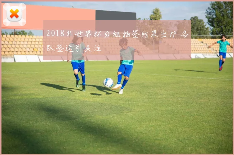 2018年世界杯分组抽签结果出炉 各队签运引关注