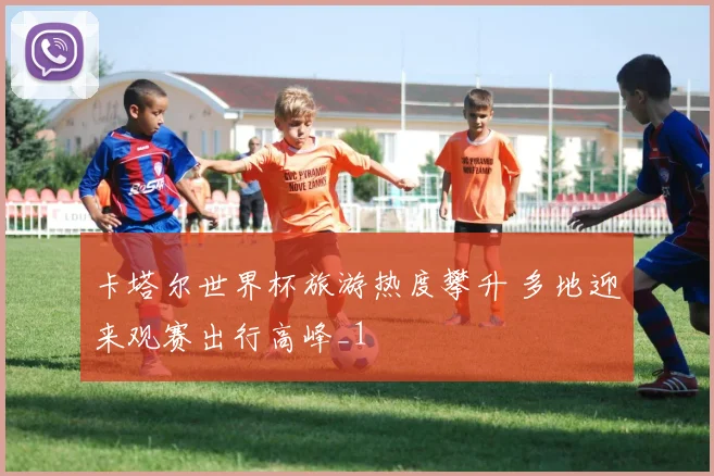 卡塔尔世界杯旅游热度攀升 多地迎来观赛出行高峰_1